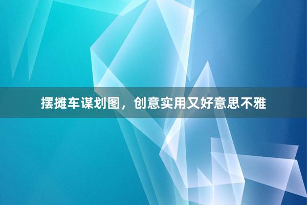 摆摊车谋划图，创意实用又好意思不雅