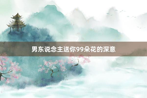 男东说念主送你99朵花的深意